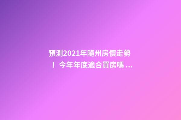 預測2021年隨州房價走勢！今年年底適合買房嗎？